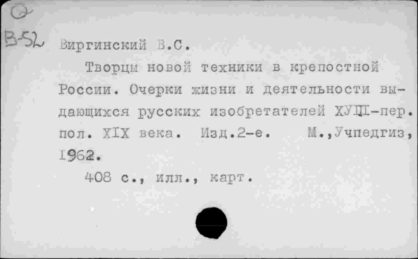 ﻿Виргинский В.С.
Творцы новой техники в крепостной России. Очерки жизни и деятельности выдающихся русских изобретателей ХУДЕ-пер пол. XIX века. Изд.2-е.	М.,Учпедгиз
1962.
408 с., илл., карт.